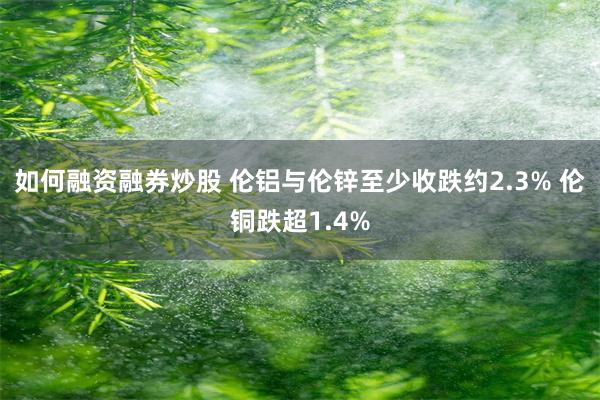 如何融资融券炒股 伦铝与伦锌至少收跌约2.3% 伦铜跌超1.4%