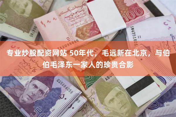 专业炒股配资网站 50年代，毛远新在北京，与伯伯毛泽东一家人的珍贵合影