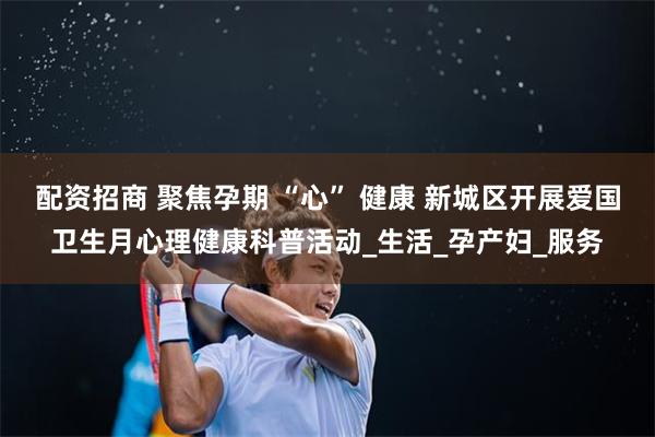 配资招商 聚焦孕期 “心” 健康 新城区开展爱国卫生月心理健康科普活动_生活_孕产妇_服务