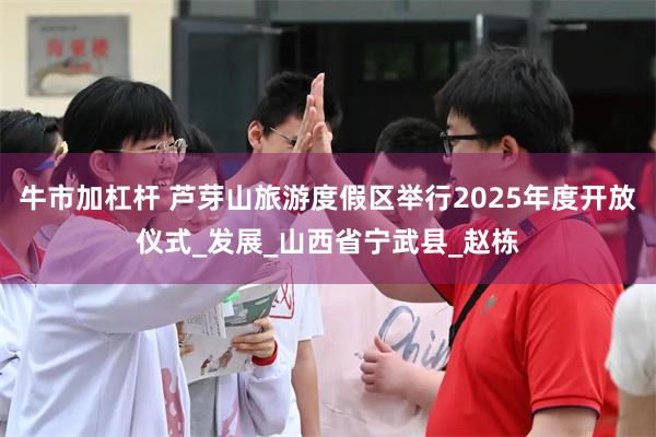 牛市加杠杆 芦芽山旅游度假区举行2025年度开放仪式_发展_山西省宁武县_赵栋