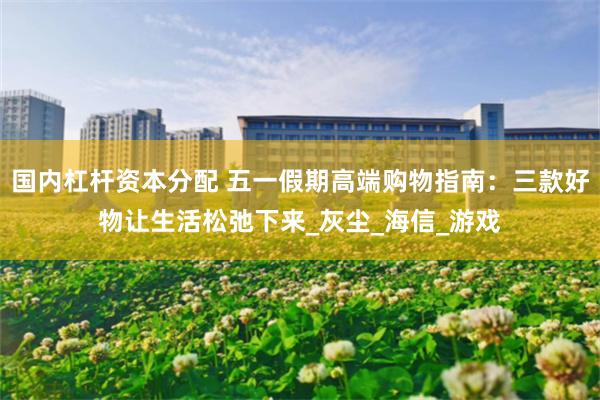 国内杠杆资本分配 五一假期高端购物指南：三款好物让生活松弛下来_灰尘_海信_游戏