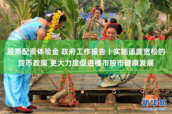 股票配资体验金 政府工作报告丨实施适度宽松的货币政策 更大力度促进楼市股市健康发展