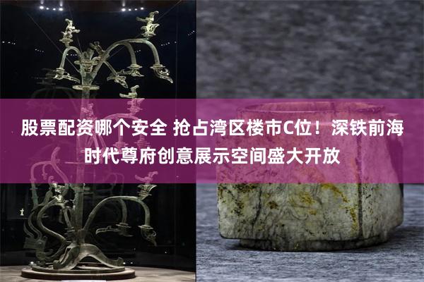 股票配资哪个安全 抢占湾区楼市C位！深铁前海时代尊府创意展示空间盛大开放