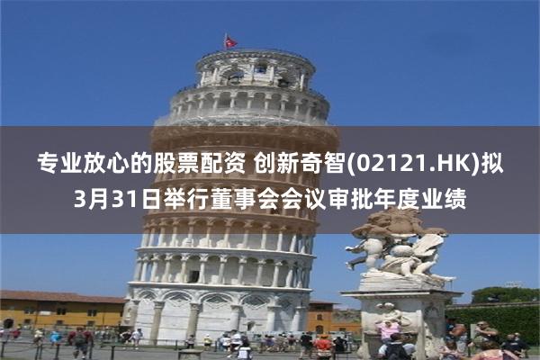专业放心的股票配资 创新奇智(02121.HK)拟3月31日举行董事会会议审批年度业绩