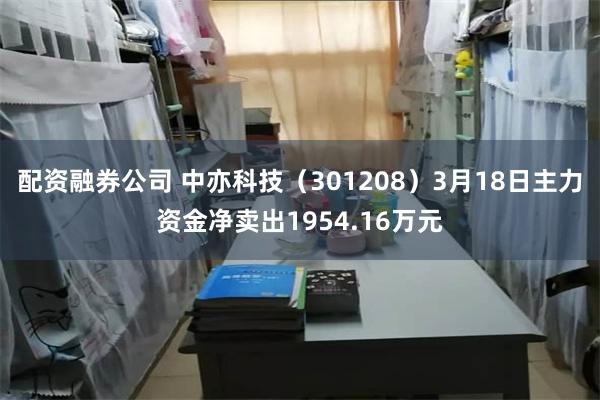配资融券公司 中亦科技（301208）3月18日主力资金净卖出1954.16万元