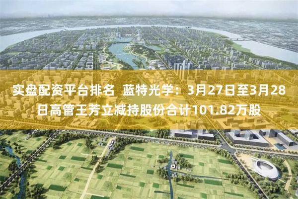 实盘配资平台排名  蓝特光学：3月27日至3月28日高管王芳立减持股份合计101.82万股