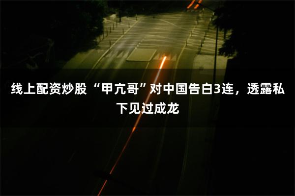线上配资炒股 “甲亢哥”对中国告白3连，透露私下见过成龙