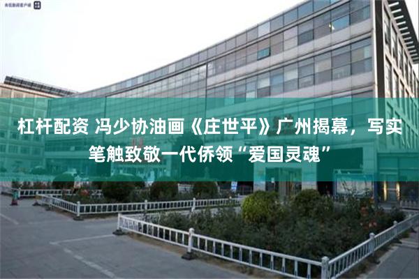 杠杆配资 冯少协油画《庄世平》广州揭幕，写实笔触致敬一代侨领“爱国灵魂”