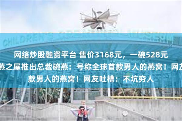 网络炒股融资平台 售价3168元，一碗528元！74岁王石代言燕之屋推出总裁碗燕：号称全球首款男人的燕窝！网友吐槽：不坑穷人
