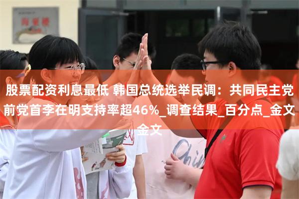 股票配资利息最低 韩国总统选举民调：共同民主党前党首李在明支持率超46%_调查结果_百分点_金文
