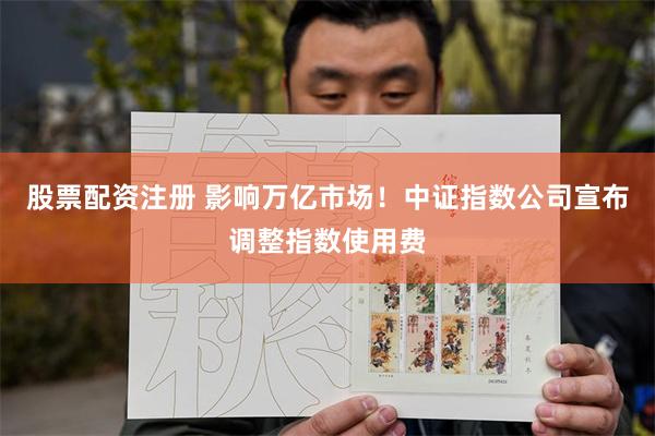 股票配资注册 影响万亿市场！中证指数公司宣布调整指数使用费