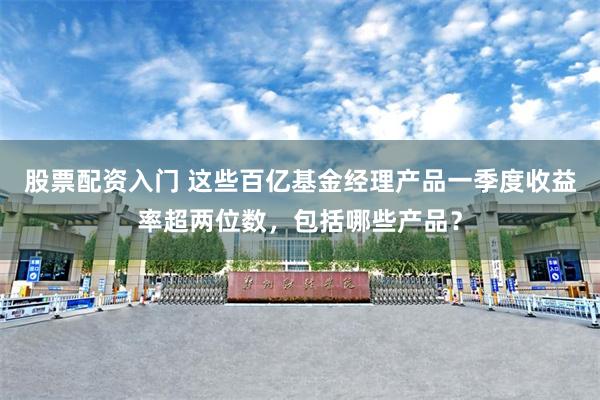 股票配资入门 这些百亿基金经理产品一季度收益率超两位数，包括哪些产品？