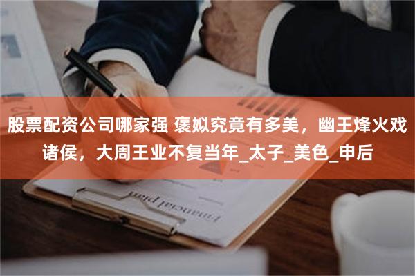 股票配资公司哪家强 褒姒究竟有多美，幽王烽火戏诸侯，大周王业不复当年_太子_美色_申后