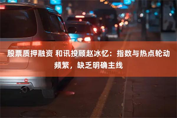 股票质押融资 和讯投顾赵冰忆：指数与热点轮动频繁，缺乏明确主线