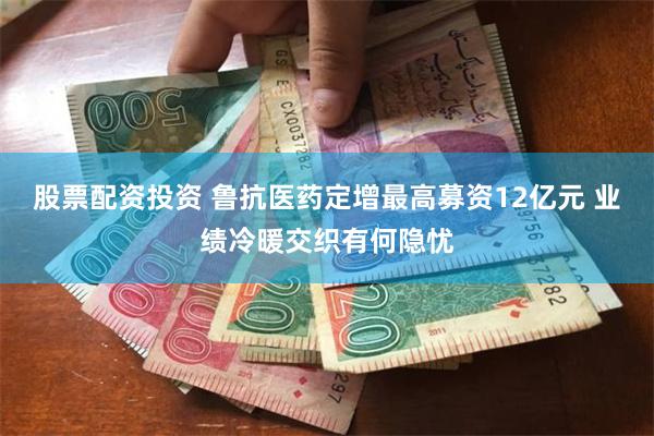 股票配资投资 鲁抗医药定增最高募资12亿元 业绩冷暖交织有何隐忧