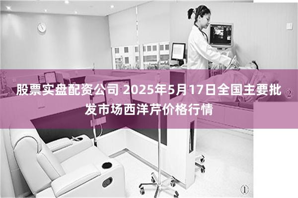 股票实盘配资公司 2025年5月17日全国主要批发市场西洋芹价格行情