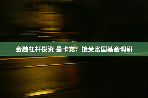 金融杠杆投资 曼卡龙：接受富国基金调研