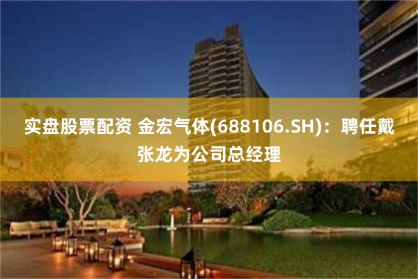 实盘股票配资 金宏气体(688106.SH)：聘任戴张龙为公司总经理