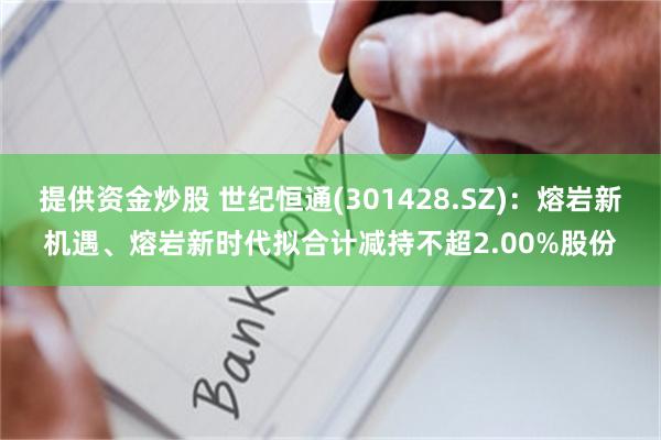 提供资金炒股 世纪恒通(301428.SZ)：熔岩新机遇、熔岩新时代拟合计减持不超2.00%股份