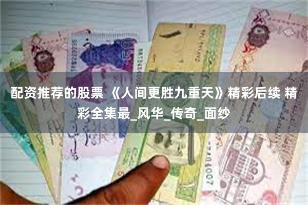 配资推荐的股票 《人间更胜九重天》精彩后续 精彩全集最_风华_传奇_面纱