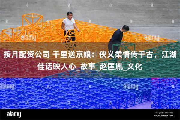 按月配资公司 千里送京娘：侠义柔情传千古，江湖佳话映人心_故事_赵匡胤_文化