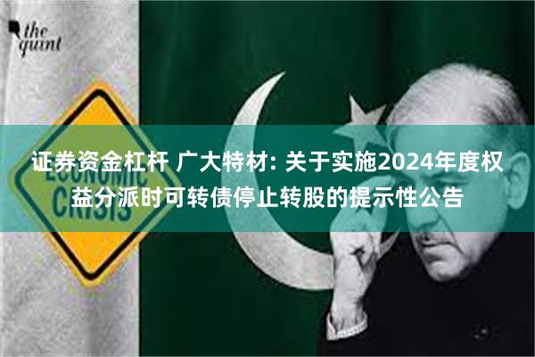 证券资金杠杆 广大特材: 关于实施2024年度权益分派时可转债停止转股的提示性公告