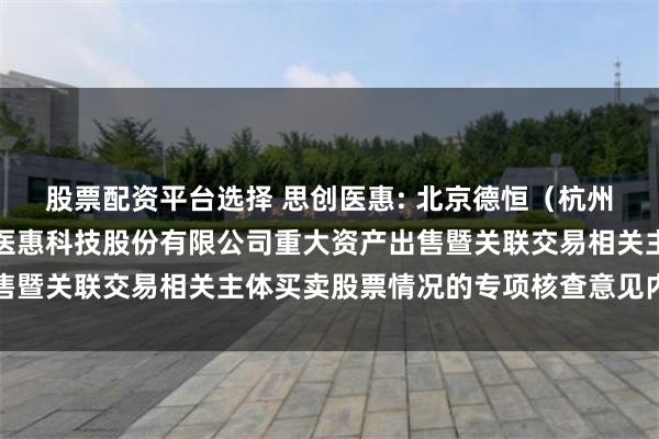 股票配资平台选择 思创医惠: 北京德恒（杭州）律师事务所关于思创医惠科技股份有限公司重大资产出售暨关联交易相关主体买卖股票情况的专项核查意见内容摘要