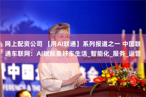 网上配资公司 【用AI联通】系列报道之一 中国联通车联网：AI赋能美好车生活_智能化_服务_运营