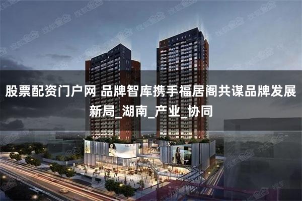 股票配资门户网 品牌智库携手福居阁共谋品牌发展新局_湖南_产业_协同