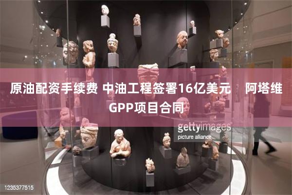 原油配资手续费 中油工程签署16亿美元    阿塔维GPP项目合同