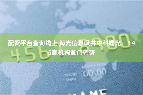 配资平台查询线上 海光信息吸并中科曙光    145家机构登门调研