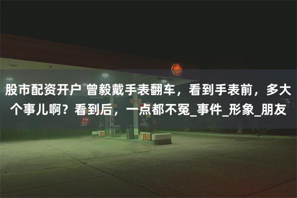 股市配资开户 曾毅戴手表翻车，看到手表前，多大个事儿啊？看到后，一点都不冤_事件_形象_朋友