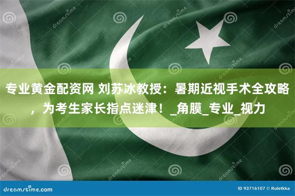 专业黄金配资网 刘苏冰教授：暑期近视手术全攻略，为考生家长指点迷津！_角膜_专业_视力