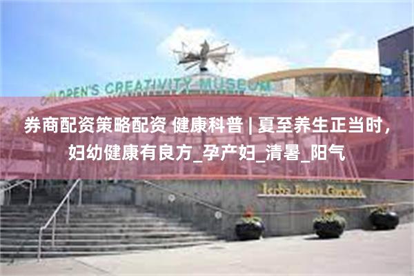 券商配资策略配资 健康科普 | 夏至养生正当时，妇幼健康有良方_孕产妇_清暑_阳气