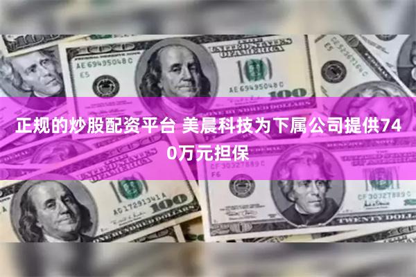 正规的炒股配资平台 美晨科技为下属公司提供740万元担保