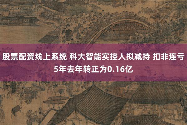 股票配资线上系统 科大智能实控人拟减持 扣非连亏5年去年转正为0.16亿