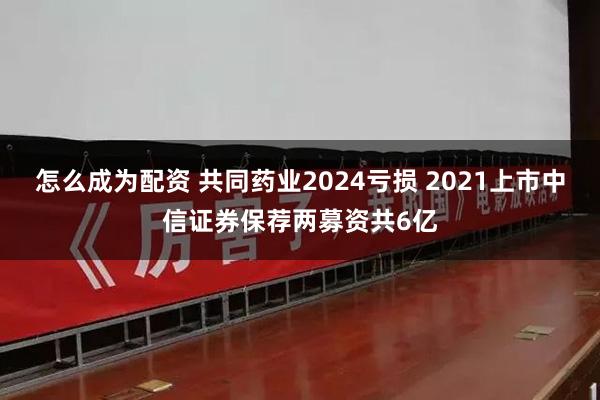 怎么成为配资 共同药业2024亏损 2021上市中信证券保荐两募资共6亿