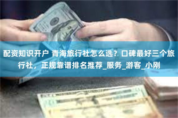 配资知识开户 青海旅行社怎么选？口碑最好三个旅行社，正规靠谱排名推荐_服务_游客_小刚