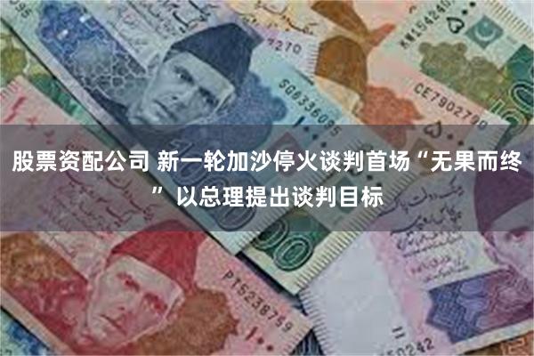 股票资配公司 新一轮加沙停火谈判首场“无果而终” 以总理提出谈判目标