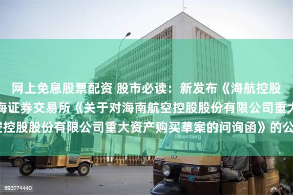 网上免息股票配资 股市必读：新发布《海航控股：关于再次延期回复上海证券交易所《关于对海南航空控股股份有限公司重大资产购买草案的问询函》的公告》