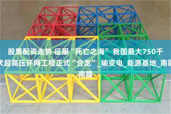 股票配资走势 征服“死亡之海” 我国最大750千伏超高压环网工程正式“合龙”_输变电_能源基地_南疆