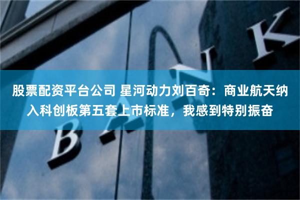 股票配资平台公司 星河动力刘百奇：商业航天纳入科创板第五套上市标准，我感到特别振奋