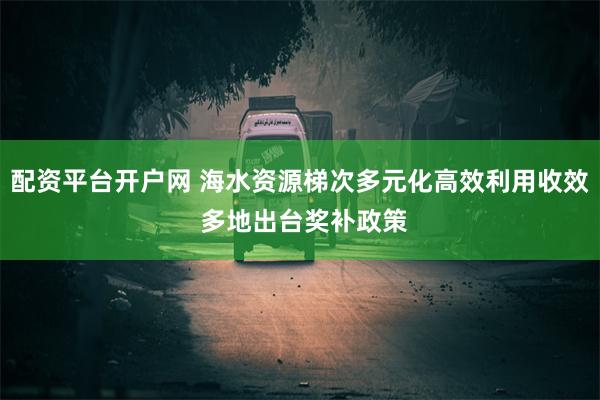 配资平台开户网 海水资源梯次多元化高效利用收效 多地出台奖补政策