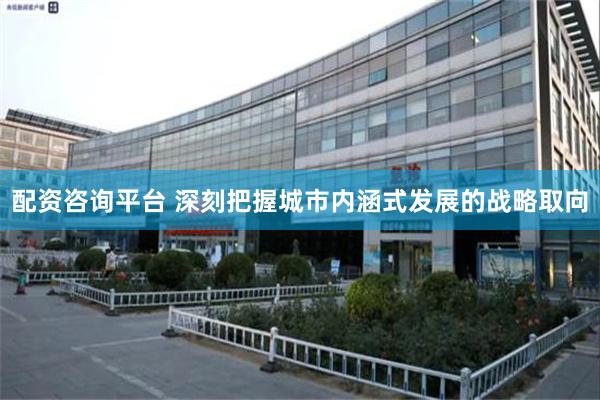 配资咨询平台 深刻把握城市内涵式发展的战略取向