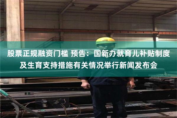 股票正规融资门槛 预告：国新办就育儿补贴制度及生育支持措施有关情况举行新闻发布会