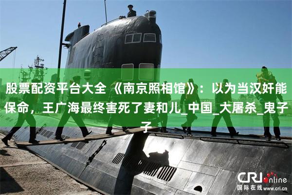 股票配资平台大全 《南京照相馆》：以为当汉奸能保命，王广海最终害死了妻和儿_中国_大屠杀_鬼子