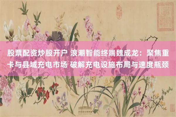 股票配资炒股开户 浪潮智能终端魏成龙：聚焦重卡与县域充电市场 破解充电设施布局与速度瓶颈