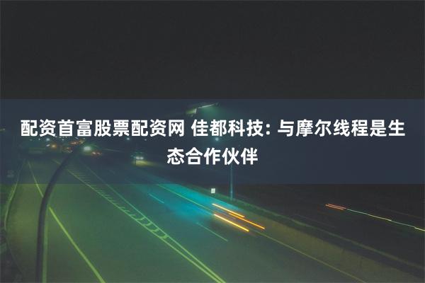 配资首富股票配资网 佳都科技: 与摩尔线程是生态合作伙伴