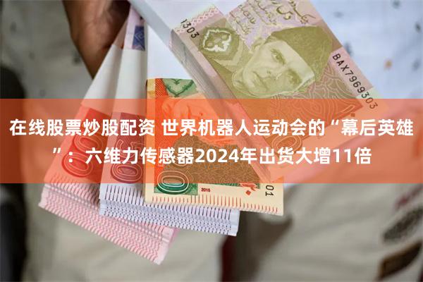 在线股票炒股配资 世界机器人运动会的“幕后英雄”：六维力传感器2024年出货大增11倍