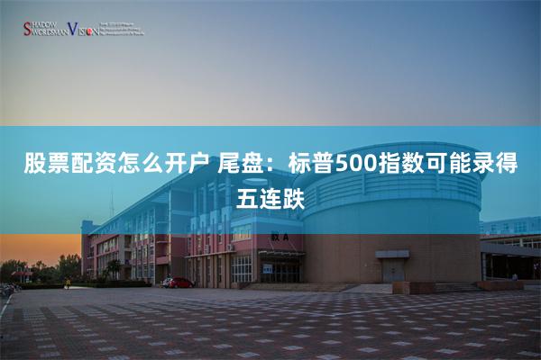股票配资怎么开户 尾盘：标普500指数可能录得五连跌